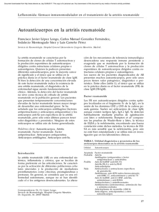 TABLA 1 . Utilidad diagnóstica y pronóstica de los
anticuerpos detectados en la artritis reumatoide
Utilidad Autoanticuerpos
Aceptada Factor reumatoide
Probable Anti-Sa
Antifilagrina (antiqueratina y factor
antiperinuclear) y anticitrulina
Posible Anti-A2-hnRNP (anti-RA 33)
Anti-Ro/SS-A y anti-La/SS-B
Anticardiolipina
Nula Antinucleares y antinucleares específicos
de granulocito
Antihistonas, anti-ADN nativo/monocatenario,
anti-HMG 17, anticentrómero y anti-Scl 70
Anti-A1-hnRNP, anti-U1-RNP, anti-Sm,
antisintetasas y anti-RANA
Antinucleolares y antirribosomales
Antifilamentos (antivimentina), antimúsculo liso
y antimitocondriales
Anticitoplasma de neutrófilo (ANCA)
Anticolágeno, anticalpastatina y otros
autoanticuerpos
27
ción de los mecanismos de tolerancia inmunológica
desencadena una respuesta inmune persistente y
exagerada que se manifiesta por la formación de
clones de células T autorreactivas y la producción
espontánea de autoanticuerpos dirigidos contra es-
tructuras celulares propias o autoantígenos.
Los sueros de los pacientes diagnosticados de AR
presentan muchos autoanticuerpos, pero sólo unos
pocos tienen valor patogénico, diagnóstico o pro-
nóstico. Entre ellos (tabla 1), el único que se utiliza
en la práctica diaria es el factor reumatoide (FR) de
clase IgM (FR-IgM).
Factor reumatoide
Los FR son autoanticuerpos dirigidos contra epíto-
pes localizados en el fragmento Fc de la IgG, en la
unión de los dominios CH2 y CH3 de la cadena pe-
sada gamma. Suelen ser anticuerpos de clase IgM,
aunque existen isotipos IgG, IgA e IgE. Se detectan
habitualmente mediante pruebas de aglutinación
con látex o nefelometría. Bampton et al1
compara-
ron las pruebas de Waaler-Rose y látex, la técnica
de ELISA y la nefelometría, encontrando una buena
correlación entre dichos métodos. La técnica de ELI-
SA es más sensible que la nefelometría, pero aún
no está bien estandarizada y se utiliza más en inves-
tigación que en los laboratorios clínicos.
Correspondencia: Dr. F.J. López Longo.
Servicio de Reumatología. Hospital Gregorio Marañón.
Dr. Esquerdo, 46. 28007 Madrid.
La artritis reumatoide se caracteriza por la
formación de clones de células T autorreactivas y
la producción espontánea de autoanticuerpos
dirigidos contra estructuras celulares propias o
autoantígenos. Quienes la padecen presentan
diferentes autoanticuerpos, pero la mayoría carece
de significado y el único que se utiliza en la
práctica diaria es el factor reumatoide de clase IgM.
Si bien la detección de una concentración elevada
de este factor reumatoide indica la existencia de
una artritis reumatoide, el diagnóstico de la
enfermedad sigue siendo fundamentalmente
clínico. Además, la detección del factor reumatoide
no sirve como técnica de cribado de artritis
reumatoide en la población general. Los pacientes
que presentan tempranamente concentraciones
elevadas de factor reumatoide tienen mayor riesgo
de desarrollar una enfermedad grave. Se ha
señalado que los anticuerpos antifilagrina (factores
antiperinucleares y anticuerpos antiqueratina) y los
anticuerpos anti-Sa son específicos de la artritis
reumatoide, pero sólo estos últimos parecen tener
valor diagnóstico y pronóstico. Ninguno de estos
anticuerpos se utiliza aún de forma generalizada.
Palabras clave: Autoanticuerpos. Artritis
reumatoide. Factor reumatoide. Factor
antiperinuclear. Anticuerpos antiqueratina.
Anticuerpos antifilagrina. Anticuerpos anti-Sa.
Introducción
La artritis reumatoide (AR) es una enfermedad sis-
témica, inflamatoria y crónica, que se localiza de
forma preferente en las articulaciones. Se caracteri-
za por la activación de diferentes poblaciones celu-
lares sinoviales y la producción de mediadores
proinflamatorios como citocinas, prostaglandinas y
proteasas. En general, se considera que es una en-
fermedad autoinmune, aunque no se han identifi-
cado el o los antígenos desencadenantes. La altera-
Autoanticuerpos en la artritis reumatoide
Francisco Javier López Longo, Carlos Manuel González Fernández,
Indalecio Monteagudo Sáez y Luis Carreño Pérez
Servicio de Reumatología. Hospital General Universitario Gregorio Marañón. Madrid.
Leflunomida: fármaco inmunomodulador en el tratamiento de la artritis reumatoide
Document downloaded from http://www.elsevier.es, day 03/06/2017. This copy is for personal use. Any transmission of this document by any media or format is strictly prohibited.
 