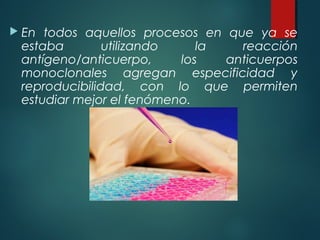  En todos aquellos procesos en que ya se
 estaba        utilizando    la   reacción
 antígeno/anticuerpo,     los   anticuerpos
 monoclonales agregan especificidad y
 reproducibilidad, con lo que permiten
 estudiar mejor el fenómeno.
 