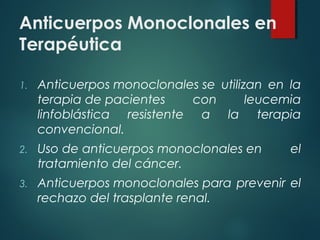 Anticuerpos Monoclonales en
Terapéutica

1.   Anticuerpos monoclonales se utilizan en la
     terapia de pacientes     con      leucemia
     linfoblástica resistente a la terapia
     convencional.
2.   Uso de anticuerpos monoclonales en      el
     tratamiento del cáncer.
3.   Anticuerpos monoclonales para prevenir el
     rechazo del trasplante renal.
 