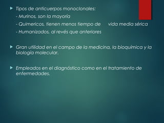    Tipos de anticuerpos monoclonales:
    - Murinos, son la mayoría
    - Quimericos, tienen menos tiempo de     vida media sérica
    - Humanizados, al revés que anteriores


   Gran utilidad en el campo de la medicina, la bioquímica y la
    biología molecular.


   Empleados en el diagnóstico como en el tratamiento de
    enfermedades.
 