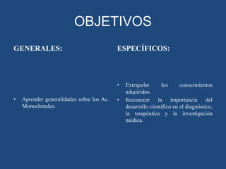OBJETIVOS
GENERALES:

ESPECÍFICOS:

•
•

Aprender generalidades sobre los Ac.
Monoclonales.

•

Extrapolar
los
conocimientos
adquiridos.
Reconocer la importancia del
desarrollo científico en el diagnóstico,
la terapéutica y la investigación
médica.

 