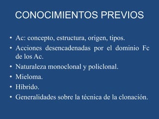CONOCIMIENTOS PREVIOS
• Ac: concepto, estructura, origen, tipos.
• Acciones desencadenadas por el dominio Fc
de los Ac.
• Naturaleza monoclonal y policlonal.
• Mieloma.
• Híbrido.
• Generalidades sobre la técnica de la clonación.

 