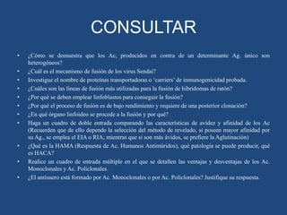 CONSULTAR
•
•
•
•
•
•
•
•

•
•
•

¿Cómo se demuestra que los Ac, producidos en contra de un determinante Ag. único son
heterogéneos?
¿Cuál es el mecanismo de fusión de los virus Sendai?
Investigue el nombre de proteínas transportadoras o „carriers‟ de inmunogenicidad probada.
¿Cuáles son las líneas de fusión más utilizadas para la fusión de hibridomas de ratón?
¿Por qué se deben emplear linfoblastos para conseguir la fusión?
¿Por qué el proceso de fusión es de bajo rendimiento y requiere de una posterior clonación?
¿En qué órgano linfoideo se procede a la fusión y por qué?
Haga un cuadro de doble entrada comparando las características de avidez y afinidad de los Ac
(Recuerden que de ello depende la selección del método de revelado, si poseen mayor afinidad por
su Ag., se emplea el EIA o RIA; mientras que si son más ávidos, se prefiere la Aglutinación)
¿Qué es la HAMA (Respuesta de Ac. Humanos Antimúridos), qué patología se puede producir, qué
es HACA?
Realice un cuadro de entrada múltiple en el que se detallen las ventajas y desventajas de los Ac.
Monoclonales y Ac. Policlonales.
¿El antisuero está formado por Ac. Monoclonales o por Ac. Policlonales? Justifique su respuesta.

 
