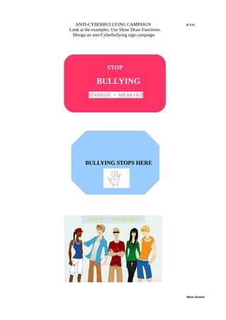 ANTI-CYBERBULLYING CAMPAIGN ICT 6º
Look at the examples. Use Show Draw Functions.
Design an anti-Cyberbullying sign campaign
María Quintas
STOP
BULLYING
NOWSTAND UP + SPEAK OUT
BULLYING STOPS HERE
STOP IT! SPEAK OUT!
 
