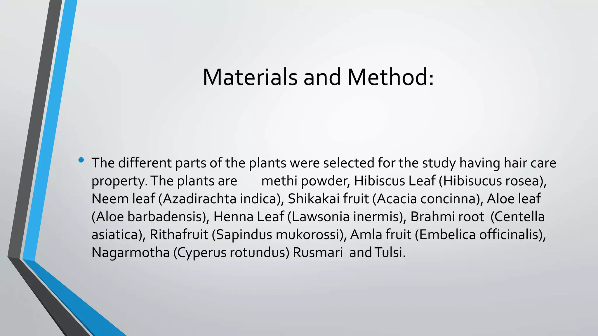 Materials and Method:
• The different parts of the plants were selected for the study having hair care
property.The plants are methi powder, Hibiscus Leaf (Hibisucus rosea),
Neem leaf (Azadirachta indica), Shikakai fruit (Acacia concinna), Aloe leaf
(Aloe barbadensis), Henna Leaf (Lawsonia inermis), Brahmi root (Centella
asiatica), Rithafruit (Sapindus mukorossi),Amla fruit (Embelica officinalis),
Nagarmotha (Cyperus rotundus) Rusmari andTulsi.
 