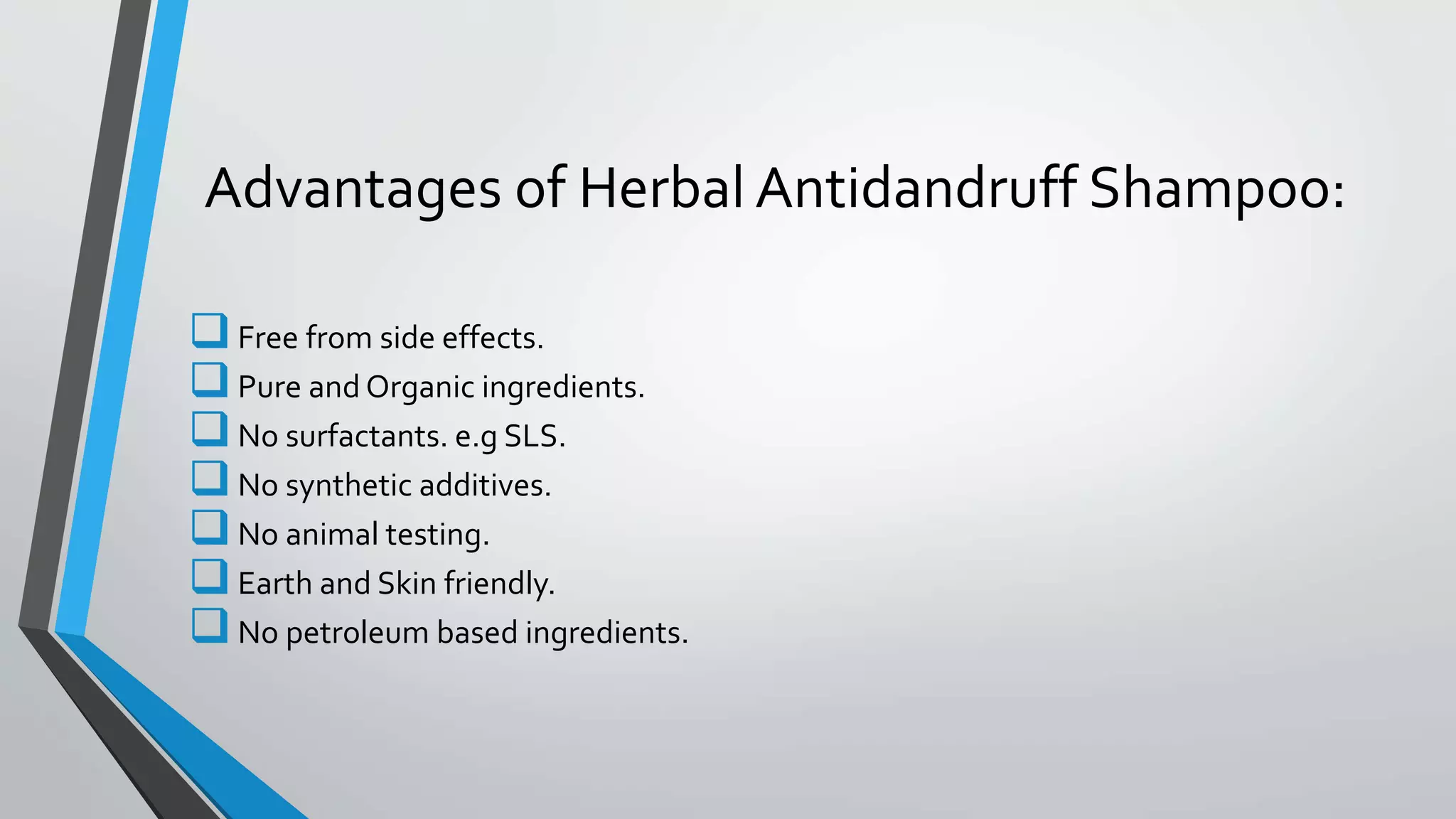 Advantages of Herbal Antidandruff Shampoo:
Free from side effects.
Pure and Organic ingredients.
No surfactants. e.g SLS.
No synthetic additives.
No animal testing.
Earth and Skin friendly.
No petroleum based ingredients.
 