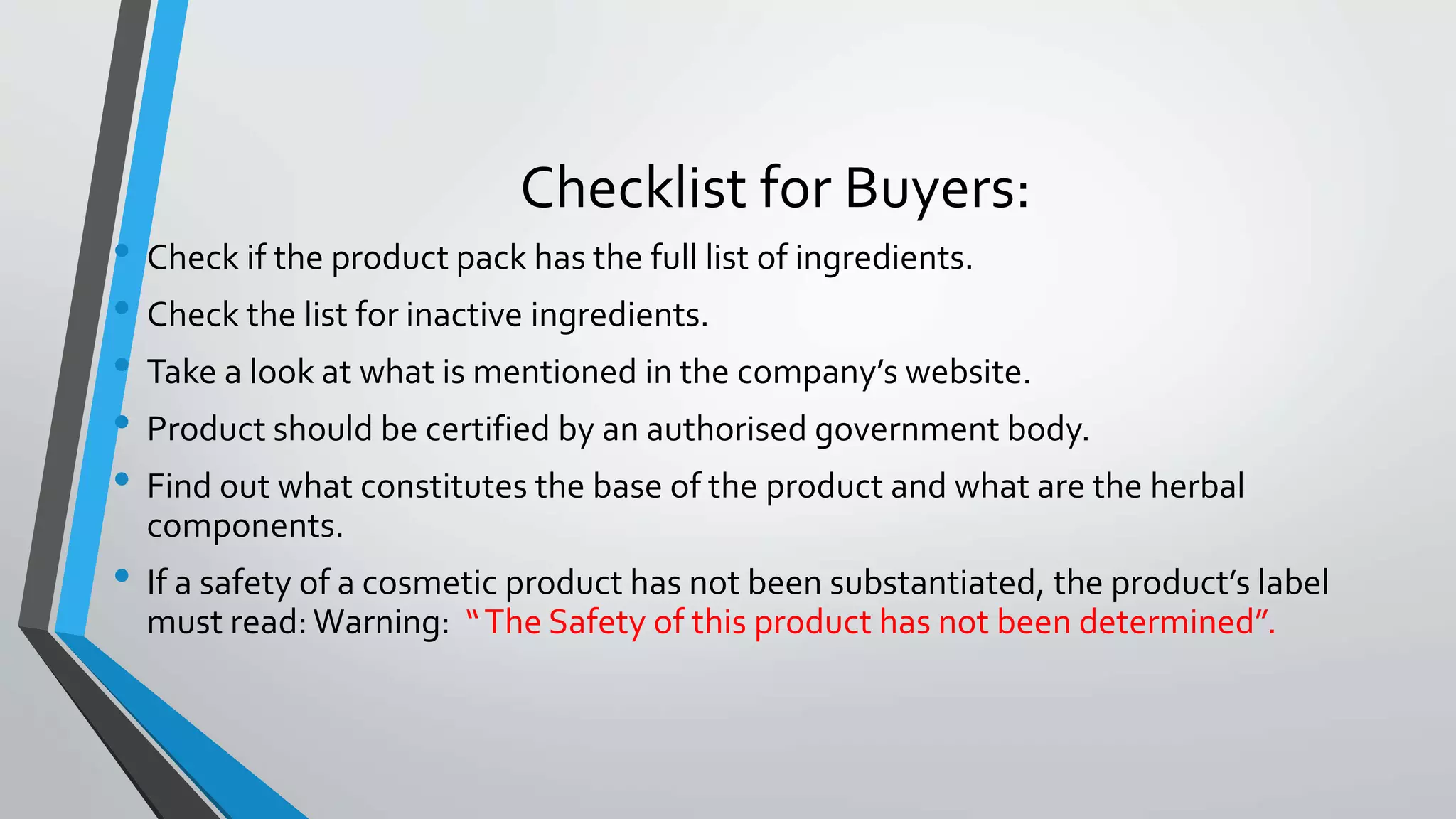 Checklist for Buyers:
• Check if the product pack has the full list of ingredients.
• Check the list for inactive ingredients.
• Take a look at what is mentioned in the company’s website.
• Product should be certified by an authorised government body.
• Find out what constitutes the base of the product and what are the herbal
components.
• If a safety of a cosmetic product has not been substantiated, the product’s label
must read:Warning: “The Safety of this product has not been determined”.
 