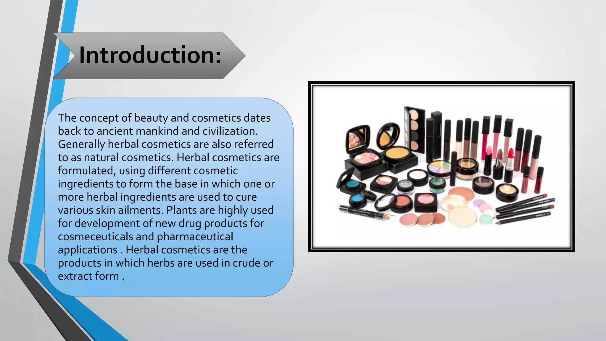Introduction:
The concept of beauty and cosmetics dates
back to ancient mankind and civilization.
Generally herbal cosmetics are also referred
to as natural cosmetics. Herbal cosmetics are
formulated, using different cosmetic
ingredients to form the base in which one or
more herbal ingredients are used to cure
various skin ailments. Plants are highly used
for development of new drug products for
cosmeceuticals and pharmaceutical
applications . Herbal cosmetics are the
products in which herbs are used in crude or
extract form .
 