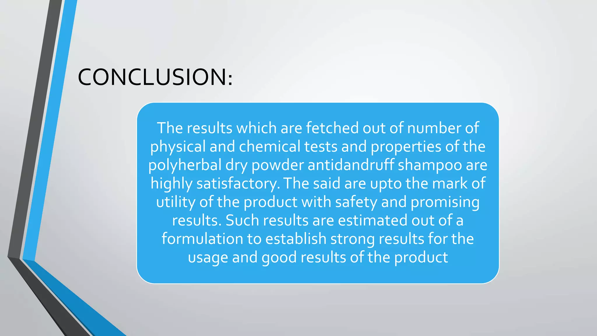 CONCLUSION:
The results which are fetched out of number of
physical and chemical tests and properties of the
polyherbal dry powder antidandruff shampoo are
highly satisfactory.The said are upto the mark of
utility of the product with safety and promising
results. Such results are estimated out of a
formulation to establish strong results for the
usage and good results of the product
 
