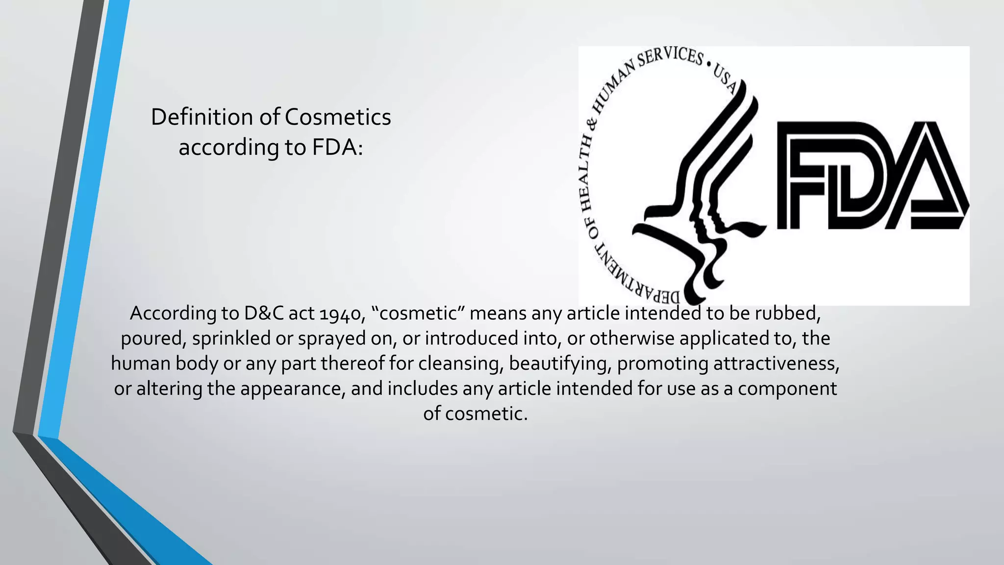 Definition of Cosmetics
according to FDA:
According to D&C act 1940, “cosmetic” means any article intended to be rubbed,
poured, sprinkled or sprayed on, or introduced into, or otherwise applicated to, the
human body or any part thereof for cleansing, beautifying, promoting attractiveness,
or altering the appearance, and includes any article intended for use as a component
of cosmetic.
 