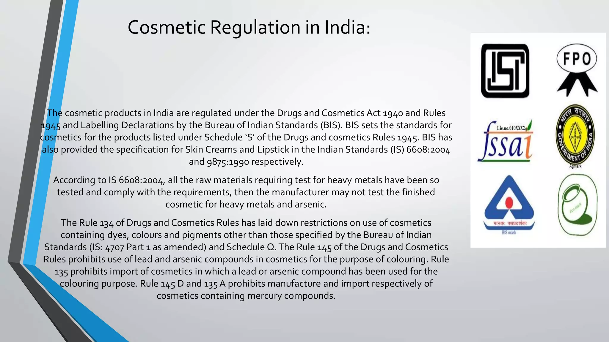 Cosmetic Regulation in India:
The cosmetic products in India are regulated under the Drugs and Cosmetics Act 1940 and Rules
1945 and Labelling Declarations by the Bureau of Indian Standards (BIS). BIS sets the standards for
cosmetics for the products listed under Schedule ‘S’ of the Drugs and cosmetics Rules 1945. BIS has
also provided the specification for Skin Creams and Lipstick in the Indian Standards (IS) 6608:2004
and 9875:1990 respectively.
According to IS 6608:2004, all the raw materials requiring test for heavy metals have been so
tested and comply with the requirements, then the manufacturer may not test the finished
cosmetic for heavy metals and arsenic.
The Rule 134 of Drugs and Cosmetics Rules has laid down restrictions on use of cosmetics
containing dyes, colours and pigments other than those specified by the Bureau of Indian
Standards (IS: 4707 Part 1 as amended) and Schedule Q.The Rule 145 of the Drugs and Cosmetics
Rules prohibits use of lead and arsenic compounds in cosmetics for the purpose of colouring. Rule
135 prohibits import of cosmetics in which a lead or arsenic compound has been used for the
colouring purpose. Rule 145 D and 135A prohibits manufacture and import respectively of
cosmetics containing mercury compounds.
 
