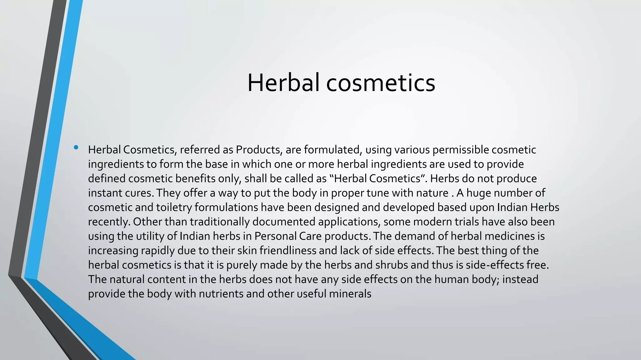 Herbal cosmetics
• Herbal Cosmetics, referred as Products, are formulated, using various permissible cosmetic
ingredients to form the base in which one or more herbal ingredients are used to provide
defined cosmetic benefits only, shall be called as “Herbal Cosmetics”. Herbs do not produce
instant cures.They offer a way to put the body in proper tune with nature . A huge number of
cosmetic and toiletry formulations have been designed and developed based upon Indian Herbs
recently. Other than traditionally documented applications, some modern trials have also been
using the utility of Indian herbs in Personal Care products.The demand of herbal medicines is
increasing rapidly due to their skin friendliness and lack of side effects.The best thing of the
herbal cosmetics is that it is purely made by the herbs and shrubs and thus is side-effects free.
The natural content in the herbs does not have any side effects on the human body; instead
provide the body with nutrients and other useful minerals
 
