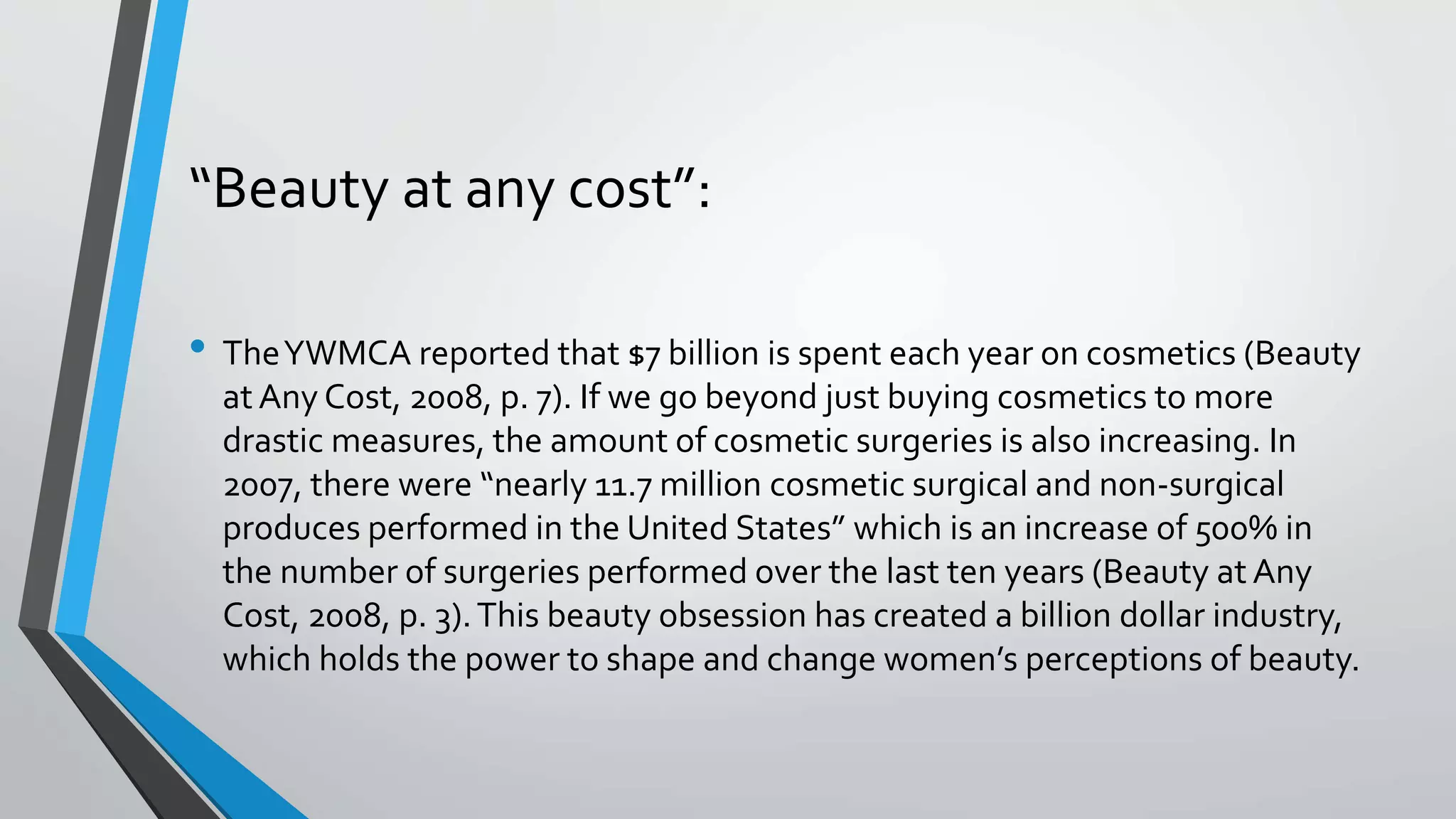 “Beauty at any cost”:
• TheYWMCA reported that $7 billion is spent each year on cosmetics (Beauty
at Any Cost, 2008, p. 7). If we go beyond just buying cosmetics to more
drastic measures, the amount of cosmetic surgeries is also increasing. In
2007, there were “nearly 11.7 million cosmetic surgical and non-surgical
produces performed in the United States” which is an increase of 500% in
the number of surgeries performed over the last ten years (Beauty at Any
Cost, 2008, p. 3).This beauty obsession has created a billion dollar industry,
which holds the power to shape and change women’s perceptions of beauty.
 