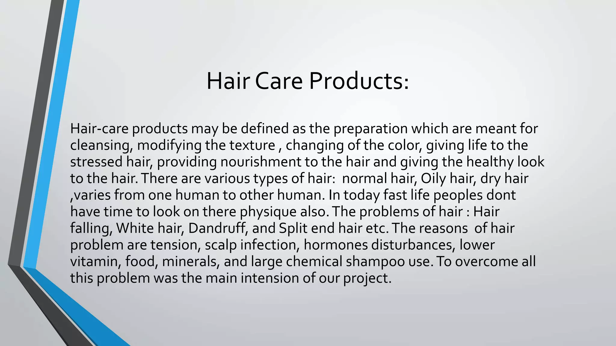 Hair Care Products:
Hair-care products may be defined as the preparation which are meant for
cleansing, modifying the texture , changing of the color, giving life to the
stressed hair, providing nourishment to the hair and giving the healthy look
to the hair.There are various types of hair: normal hair, Oily hair, dry hair
,varies from one human to other human. In today fast life peoples dont
have time to look on there physique also.The problems of hair : Hair
falling, White hair, Dandruff, and Split end hair etc.The reasons of hair
problem are tension, scalp infection, hormones disturbances, lower
vitamin, food, minerals, and large chemical shampoo use.To overcome all
this problem was the main intension of our project.
 