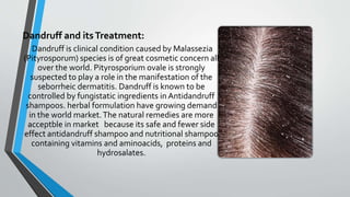 Dandruff and itsTreatment:
Dandruff is clinical condition caused by Malassezia
(Pityrosporum) species is of great cosmetic concern all
over the world. Pityrosporium ovale is strongly
suspected to play a role in the manifestation of the
seborrheic dermatitis. Dandruff is known to be
controlled by fungistatic ingredients in Antidandruff
shampoos. herbal formulation have growing demand
in the world market.The natural remedies are more
acceptble in market because its safe and fewer side
effect antidandruff shampoo and nutritional shampoo
containing vitamins and aminoacids, proteins and
hydrosalates.
 