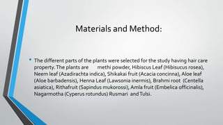 Materials and Method:
• The different parts of the plants were selected for the study having hair care
property.The plants are methi powder, Hibiscus Leaf (Hibisucus rosea),
Neem leaf (Azadirachta indica), Shikakai fruit (Acacia concinna), Aloe leaf
(Aloe barbadensis), Henna Leaf (Lawsonia inermis), Brahmi root (Centella
asiatica), Rithafruit (Sapindus mukorossi),Amla fruit (Embelica officinalis),
Nagarmotha (Cyperus rotundus) Rusmari andTulsi.
 