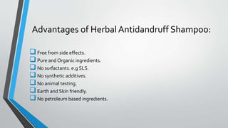 Advantages of Herbal Antidandruff Shampoo:
Free from side effects.
Pure and Organic ingredients.
No surfactants. e.g SLS.
No synthetic additives.
No animal testing.
Earth and Skin friendly.
No petroleum based ingredients.
 
