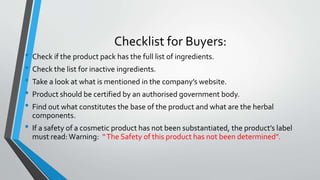 Checklist for Buyers:
• Check if the product pack has the full list of ingredients.
• Check the list for inactive ingredients.
• Take a look at what is mentioned in the company’s website.
• Product should be certified by an authorised government body.
• Find out what constitutes the base of the product and what are the herbal
components.
• If a safety of a cosmetic product has not been substantiated, the product’s label
must read:Warning: “The Safety of this product has not been determined”.
 