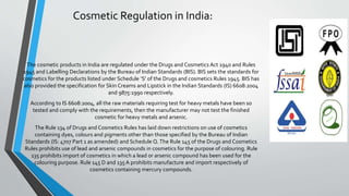 Cosmetic Regulation in India:
The cosmetic products in India are regulated under the Drugs and Cosmetics Act 1940 and Rules
1945 and Labelling Declarations by the Bureau of Indian Standards (BIS). BIS sets the standards for
cosmetics for the products listed under Schedule ‘S’ of the Drugs and cosmetics Rules 1945. BIS has
also provided the specification for Skin Creams and Lipstick in the Indian Standards (IS) 6608:2004
and 9875:1990 respectively.
According to IS 6608:2004, all the raw materials requiring test for heavy metals have been so
tested and comply with the requirements, then the manufacturer may not test the finished
cosmetic for heavy metals and arsenic.
The Rule 134 of Drugs and Cosmetics Rules has laid down restrictions on use of cosmetics
containing dyes, colours and pigments other than those specified by the Bureau of Indian
Standards (IS: 4707 Part 1 as amended) and Schedule Q.The Rule 145 of the Drugs and Cosmetics
Rules prohibits use of lead and arsenic compounds in cosmetics for the purpose of colouring. Rule
135 prohibits import of cosmetics in which a lead or arsenic compound has been used for the
colouring purpose. Rule 145 D and 135A prohibits manufacture and import respectively of
cosmetics containing mercury compounds.
 
