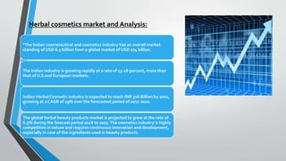 Herbal cosmetics market and Analysis:
"The Indian cosmeceutical and cosmetics industry has an overall market
standing of USD 6.5 billion from a global market of USD 274 billion.
The Indian industry is growing rapidly at a rate of 13-18 percent, more than
that of U.S and European markets.
Indian Herbal Cosmetic industry is expected to reach INR 316 Billion by 2022,
growing at a CAGR of 19% over the forecasted period of 2017-2022.
The global herbal beauty products market is projected to grow at the rate of
6.5% during the forecast period 2018 to 2023.The cosmetics industry is highly
competitive in nature and requires continuous innovation and development,
especially in case of the ingredients used in beauty products.
 