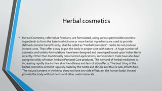 Herbal cosmetics
• Herbal Cosmetics, referred as Products, are formulated, using various permissible cosmetic
ingredients to form the base in which one or more herbal ingredients are used to provide
defined cosmetic benefits only, shall be called as “Herbal Cosmetics”. Herbs do not produce
instant cures.They offer a way to put the body in proper tune with nature . A huge number of
cosmetic and toiletry formulations have been designed and developed based upon Indian Herbs
recently. Other than traditionally documented applications, some modern trials have also been
using the utility of Indian herbs in Personal Care products.The demand of herbal medicines is
increasing rapidly due to their skin friendliness and lack of side effects.The best thing of the
herbal cosmetics is that it is purely made by the herbs and shrubs and thus is side-effects free.
The natural content in the herbs does not have any side effects on the human body; instead
provide the body with nutrients and other useful minerals
 