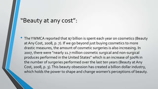 “Beauty at any cost”:
• TheYWMCA reported that $7 billion is spent each year on cosmetics (Beauty
at Any Cost, 2008, p. 7). If we go beyond just buying cosmetics to more
drastic measures, the amount of cosmetic surgeries is also increasing. In
2007, there were “nearly 11.7 million cosmetic surgical and non-surgical
produces performed in the United States” which is an increase of 500% in
the number of surgeries performed over the last ten years (Beauty at Any
Cost, 2008, p. 3).This beauty obsession has created a billion dollar industry,
which holds the power to shape and change women’s perceptions of beauty.
 