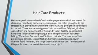 Hair Care Products:
Hair-care products may be defined as the preparation which are meant for
cleansing, modifying the texture , changing of the color, giving life to the
stressed hair, providing nourishment to the hair and giving the healthy look
to the hair.There are various types of hair: normal hair, Oily hair, dry hair
,varies from one human to other human. In today fast life peoples dont
have time to look on there physique also.The problems of hair : Hair
falling, White hair, Dandruff, and Split end hair etc.The reasons of hair
problem are tension, scalp infection, hormones disturbances, lower
vitamin, food, minerals, and large chemical shampoo use.To overcome all
this problem was the main intension of our project.
 