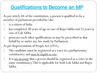 Qualifications to Become an MP
As per article 84 of the constitution, a person is qualified to be a
member of parliament provided he/she-
1. is a citizen of India
2. has completed 30 years of age in case of Rajya Sabha and 25 years in
case of Lok Sabha.
3. possesses such other qualifications as may be prescribed in that
behalf by or under any law made by Parliament.
As per Representation of PeopleAct (1951)-
1. The candidate must be registered as a voter in a parliamentary
constituency and must be eligible to vote.
2. It is not necessary that a person should be registered as a voter in the
same constituency.This is applicable for both Lok Sabha and Rajya
Sabha.
 