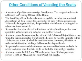 Other Conditions of Vacating the Seats
1. A member of parliament can resign from his seat.The resignation letter is
addressed to Presiding Officer of the House.
2. The Presiding officer declare the seat vacated if a member has remained
absent from all its meetings for a period of 60 days without permission.
While calculating the 60 days, the period for which house is prorogued or
adjourned is not counted.
3. If a member has been elected as President orVice-President, or has been
appointed as Governor of a state, his seat will be vacated.
4. A person cannot be come member of both Lok Sabha and Rajya Sabha at one
time. If a person is elected from both the houses, he need to intimate within
10 days to the house of which he desires to serve. However, if he fails to
make such intimation, his Rajya Sabha membership will end.
5. If a person has contested elections on two seats and is elected on both, he
needs to choose one. If he fails to do so, both the seats will get vacated.
6. A person cannot be MLA and MP at the same time. If it happens that a
person is both an MLA and MP, his MP seat will vacate.
 