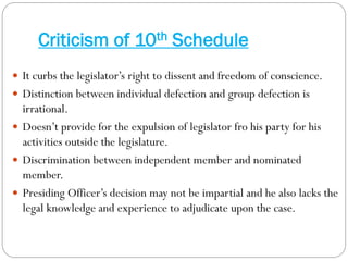 Criticism of 10th Schedule
 It curbs the legislator’s right to dissent and freedom of conscience.
 Distinction between individual defection and group defection is
irrational.
 Doesn’t provide for the expulsion of legislator fro his party for his
activities outside the legislature.
 Discrimination between independent member and nominated
member.
 Presiding Officer’s decision may not be impartial and he also lacks the
legal knowledge and experience to adjudicate upon the case.
 