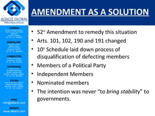 CHENNAI
III Floor, ‘Creative Enclave’,
148-150, Luz Church Road,
Mylapore,
Chennai - 600 004.
Tel: +91 - 44 - 24984821
BANGALORE
Suite 920, Level 9,
Raheja Towers,
26-27, M G Road,
Bangalore - 560 001.
Tel: +91 - 80 - 65462400
COIMBATORE
#1533, Trichy Road,
Coimbatore – 641018.
Tel: +91 - 422 - 6552921
HYDERABAD
Flat No. A-701,
Brindavan Apartments,
Niloufer Hospital Road,
Redhills, Hyderabad - 500034.
Tel: +91 - 40 - 60506009
COCHIN
Suite 49, 8th Floor, Centre A,
Alapatt Heritage Building,
MG Road, Cochin – 682035
Tel: +91 - 484 - 6506216
EMAIL
info@altacit.com
WEBSITE
www.altacit.com
AMENDMENT AS A SOLUTION
• 52nd
Amendment to remedy this situation
• Arts. 101, 102, 190 and 191 changed
• 10th
Schedule laid down process of
disqualification of defecting members
• Members of a Political Party
• Independent Members
• Nominated members
• The intention was never “to bring stability” to
governments.
 