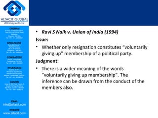 CHENNAI
III Floor, ‘Creative Enclave’,
148-150, Luz Church Road,
Mylapore,
Chennai - 600 004.
Tel: +91 - 44 - 24984821
BANGALORE
Suite 920, Level 9,
Raheja Towers,
26-27, M G Road,
Bangalore - 560 001.
Tel: +91 - 80 - 65462400
COIMBATORE
#1533, Trichy Road,
Coimbatore – 641018.
Tel: +91 - 422 - 6552921
HYDERABAD
Flat No. A-701,
Brindavan Apartments,
Niloufer Hospital Road,
Redhills, Hyderabad - 500034.
Tel: +91 - 40 - 60506009
COCHIN
Suite 49, 8th Floor, Centre A,
Alapatt Heritage Building,
MG Road, Cochin – 682035
Tel: +91 - 484 - 6506216
EMAIL
info@altacit.com
WEBSITE
www.altacit.com
• Ravi S Naik v. Union of India (1994)
Issue:
• Whether only resignation constitutes “voluntarily
giving up” membership of a political party.
Judgment:
• There is a wider meaning of the words
“voluntarily giving up membership”. The
inference can be drawn from the conduct of the
members also.
 