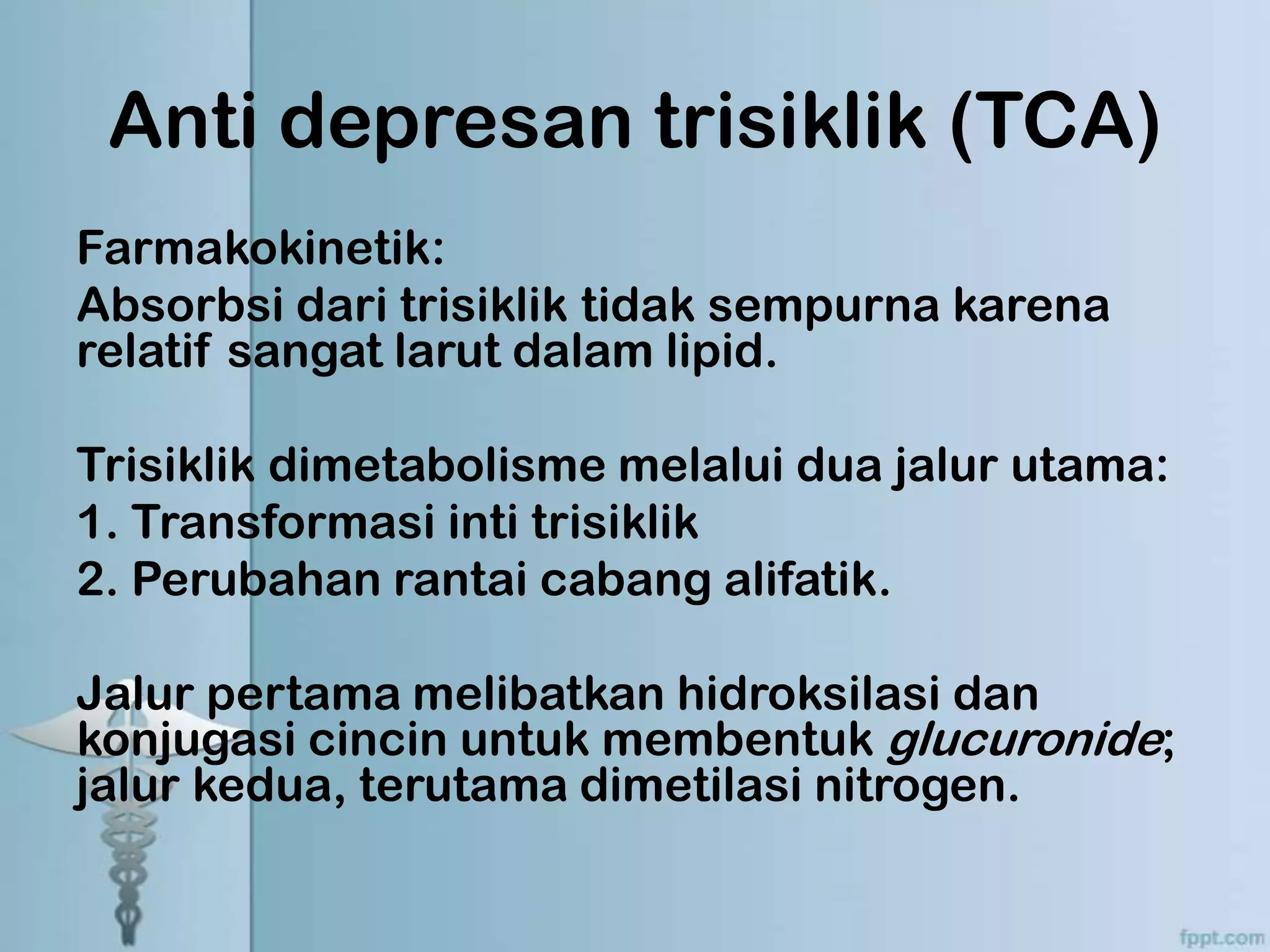 Anti depresan trisiklik (TCA)
Farmakokinetik:
Absorbsi dari trisiklik tidak sempurna karena
relatif sangat larut dalam lipid.

Trisiklik dimetabolisme melalui dua jalur utama:
1. Transformasi inti trisiklik
2. Perubahan rantai cabang alifatik.

Jalur pertama melibatkan hidroksilasi dan
konjugasi cincin untuk membentuk glucuronide;
jalur kedua, terutama dimetilasi nitrogen.
 