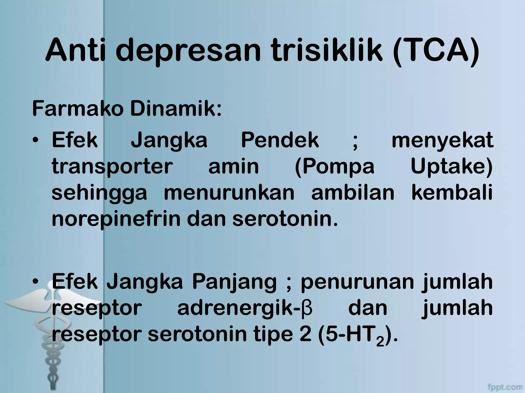 Anti depresan trisiklik (TCA)
Farmako Dinamik:
• Efek Jangka Pendek ; menyekat
  transporter    amin    (Pompa Uptake)
  sehingga menurunkan ambilan kembali
  norepinefrin dan serotonin.

• Efek Jangka Panjang ; penurunan jumlah
  reseptor    adrenergik-β     dan   jumlah
  reseptor serotonin tipe 2 (5-HT2).
 