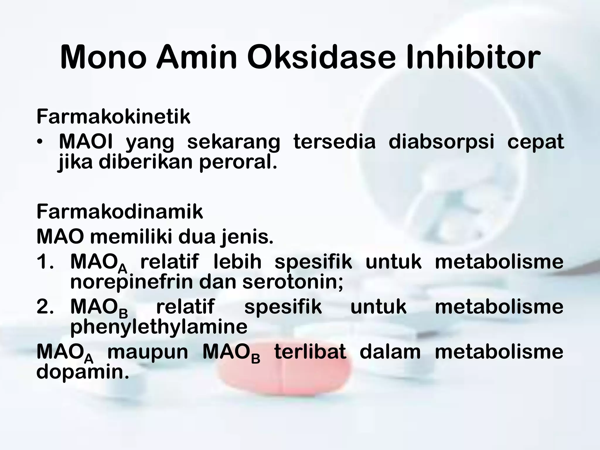 Mono Amin Oksidase Inhibitor
Farmakokinetik
• MAOI yang sekarang tersedia diabsorpsi cepat
  jika diberikan peroral.

Farmakodinamik
MAO memiliki dua jenis.
1. MAOA relatif lebih spesifik untuk metabolisme
   norepinefrin dan serotonin;
2. MAOB relatif spesifik untuk metabolisme
   phenylethylamine
MAOA maupun MAOB terlibat dalam metabolisme
dopamin.
 