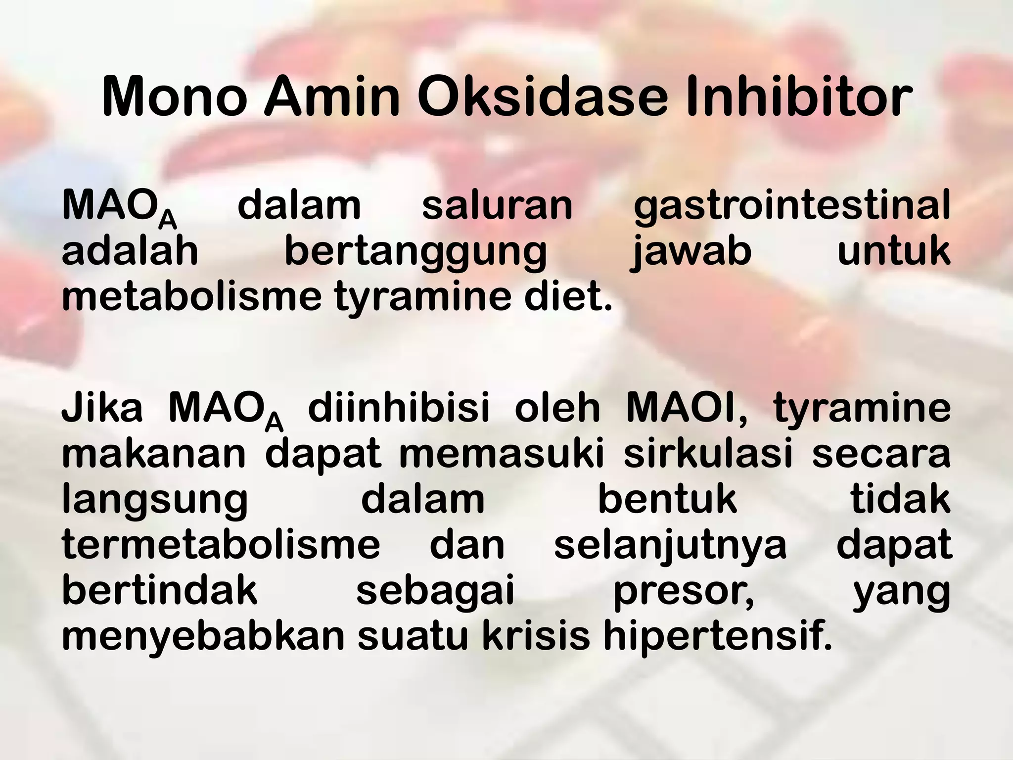 Mono Amin Oksidase Inhibitor
MAOA dalam saluran gastrointestinal
adalah    bertanggung      jawab untuk
metabolisme tyramine diet.

Jika MAOA diinhibisi oleh MAOI, tyramine
makanan dapat memasuki sirkulasi secara
langsung     dalam       bentuk       tidak
termetabolisme dan selanjutnya dapat
bertindak    sebagai      presor,     yang
menyebabkan suatu krisis hipertensif.
 