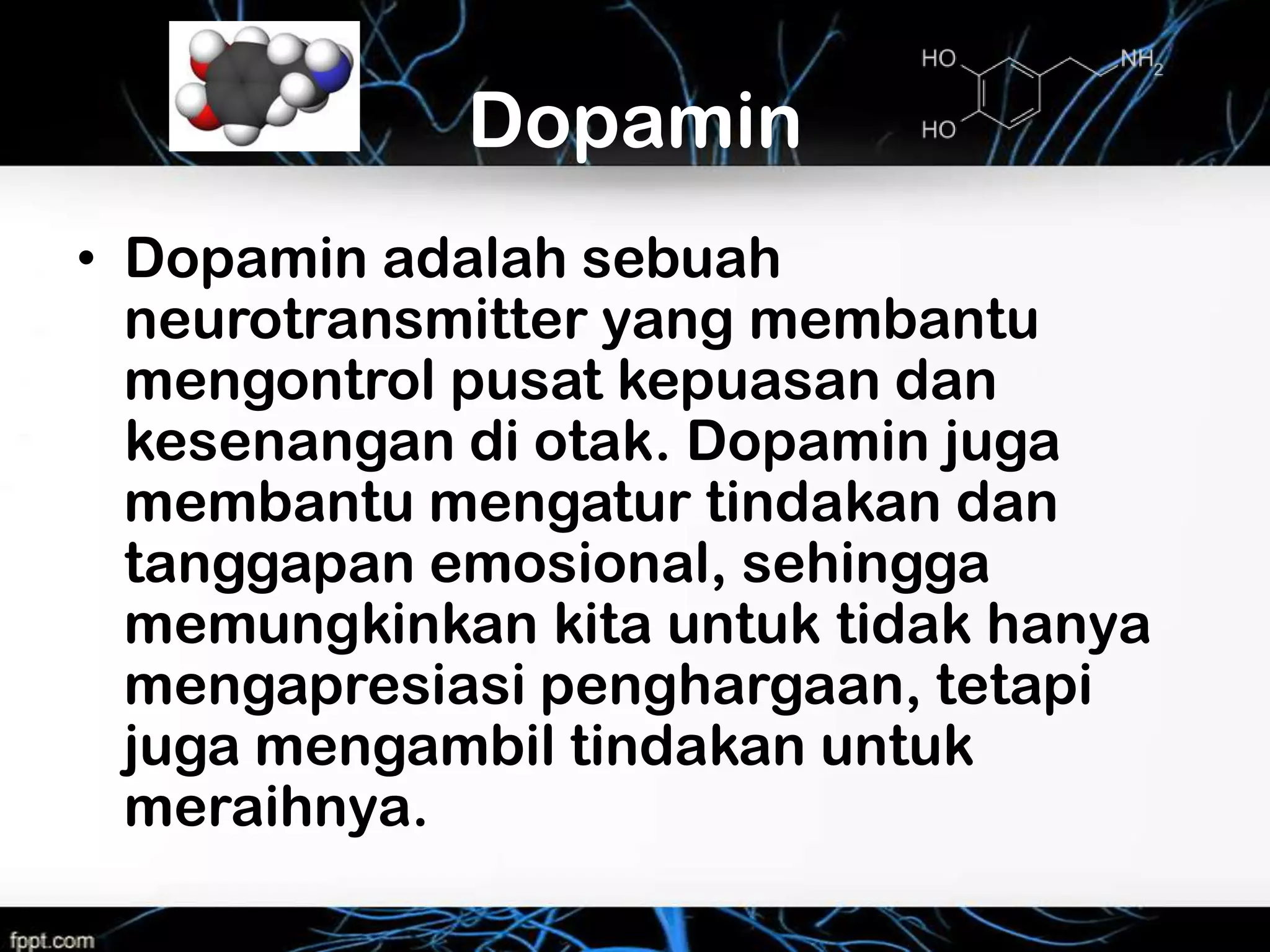 Dopamin
• Dopamin adalah sebuah
  neurotransmitter yang membantu
  mengontrol pusat kepuasan dan
  kesenangan di otak. Dopamin juga
  membantu mengatur tindakan dan
  tanggapan emosional, sehingga
  memungkinkan kita untuk tidak hanya
  mengapresiasi penghargaan, tetapi
  juga mengambil tindakan untuk
  meraihnya.
 