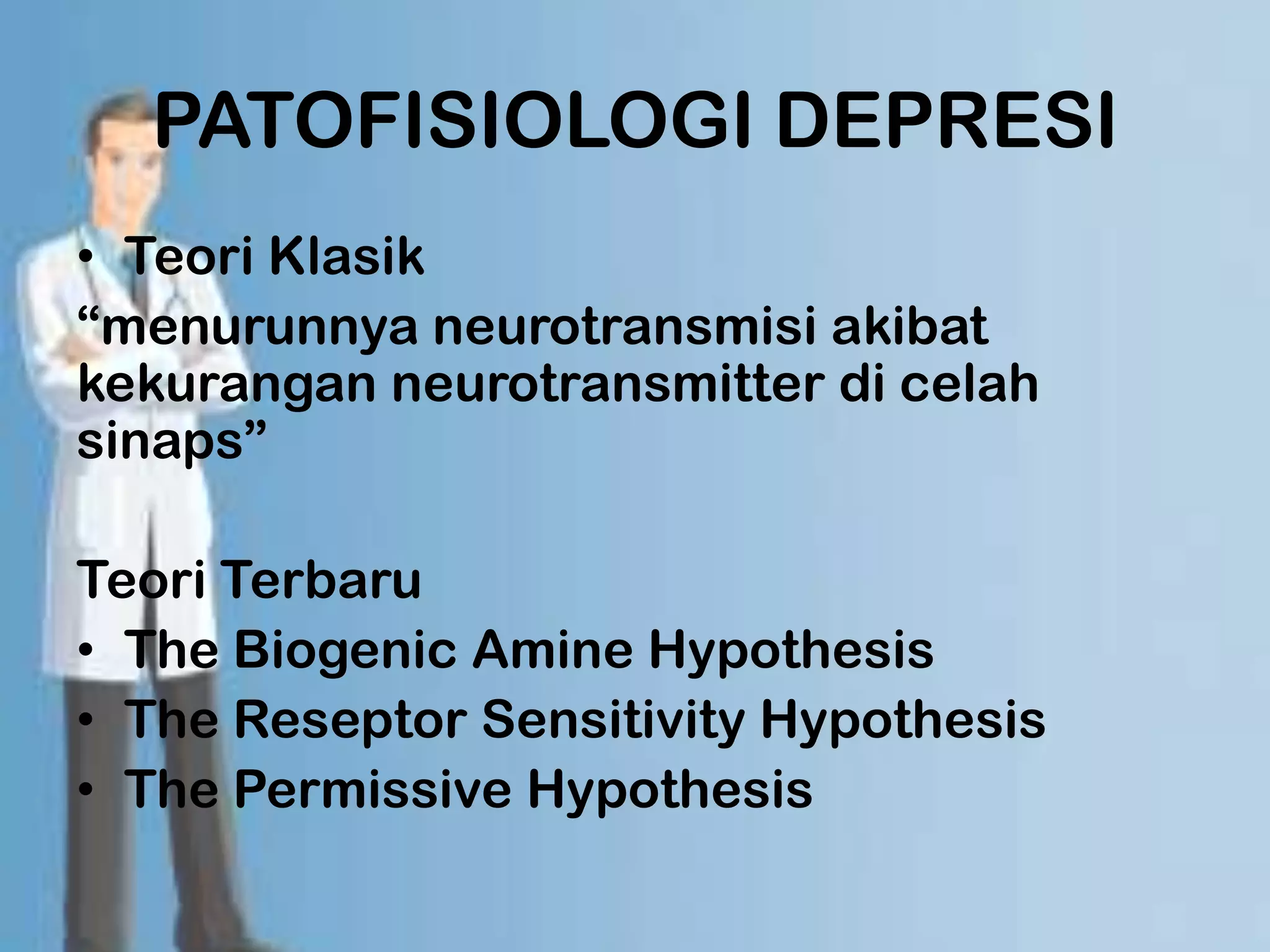 PATOFISIOLOGI DEPRESI
• Teori Klasik
“menurunnya neurotransmisi akibat
kekurangan neurotransmitter di celah
sinaps”

Teori Terbaru
• The Biogenic Amine Hypothesis
• The Reseptor Sensitivity Hypothesis
• The Permissive Hypothesis
 