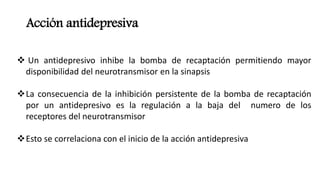 Acción antidepresiva
 Un antidepresivo inhibe la bomba de recaptación permitiendo mayor
disponibilidad del neurotransmisor en la sinapsis
La consecuencia de la inhibición persistente de la bomba de recaptación
por un antidepresivo es la regulación a la baja del numero de los
receptores del neurotransmisor
Esto se correlaciona con el inicio de la acción antidepresiva
 