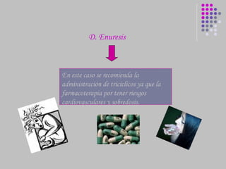 En este caso se recomienda la administración de  tricíclicos  ya que la farmacoterapia por tener riesgos cardiovasculares y sobredosis. D. Enuresis  