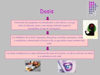 Dosis Varia desde dosis pequeñas, incremendandose a dosis diaria, a una que alivia la depresión, hasta a una máxima tolerada (excepto la nortriptilina, no más de 150 mg/mL).   Los demás antidepresivos es mejor administrarlos antes de acostarse, sus efectos adversos son menos si se administra en la tarde. Los inhibidores de la MAO, bupropión, fluoxetinas, sertralina, paroxetina, citalopram y venlafaxina, administrados al iniciar el día, ya que podría causar insomnio más tarde. 