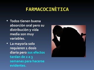 FARMACOCINÈTICA Todos tienen buena absorciòn oral pero su distribuciòn y vida media son muy variables. La mayorìa solo requieren 1 dosis diaria pero  sus efectos tardan de 2 a 3 semanas para hacerse evidentes. 