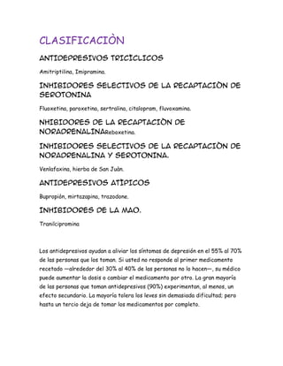 CLASIFICACIÒN
ANTIDEPRESIVOS TRICÌCLICOS
Amitriptilina, Imipramina.

INHIBIDORES SELECTIVOS DE LA RECAPTACIÒN DE
SEROTONINA
Fluoxetina, paroxetina, sertralina, citalopram, fluvoxamina.

NHIBIDORES DE LA RECAPTACIÒN DE
NORADRENALINAReboxetina.
INHIBIDORES SELECTIVOS DE LA RECAPTACIÒN DE
NORADRENALINA Y SEROTONINA.
Venlafaxina, hierba de San Juàn.

ANTIDEPRESIVOS ATÌPICOS
Bupropiòn, mirtazapina, trazodone.

INHIBIDORES DE LA MAO.
Tranilcipromina

Los antidepresivos ayudan a aliviar los síntomas de depresión en el 55% al 70%
de las personas que los toman. Si usted no responde al primer medicamento
recetado —alrededor del 30% al 40% de las personas no lo hacen—, su médico
puede aumentar la dosis o cambiar el medicamento por otro. La gran mayoría
de las personas que toman antidepresivos (90%) experimentan, al menos, un
efecto secundario. La mayoría tolera los leves sin demasiada dificultad; pero
hasta un tercio deja de tomar los medicamentos por completo.

 