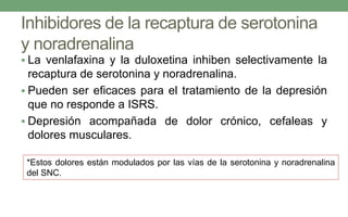 Inhibidores de la recaptura de serotonina
y noradrenalina
 La venlafaxina y la duloxetina inhiben selectivamente la
recaptura de serotonina y noradrenalina.
 Pueden ser eficaces para el tratamiento de la depresión
que no responde a ISRS.
 Depresión acompañada de dolor crónico, cefaleas y
dolores musculares.
*Estos dolores están modulados por las vías de la serotonina y noradrenalina
del SNC.
 