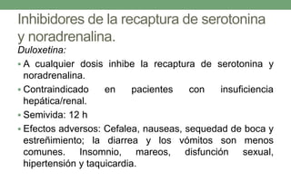 Inhibidores de la recaptura de serotonina
y noradrenalina.
Duloxetina:
 A cualquier dosis inhibe la recaptura de serotonina y
noradrenalina.
 Contraindicado en pacientes con insuficiencia
hepática/renal.
 Semivida: 12 h
 Efectos adversos: Cefalea, nauseas, sequedad de boca y
estreñimiento; la diarrea y los vómitos son menos
comunes. Insomnio, mareos, disfunción sexual,
hipertensión y taquicardia.
 