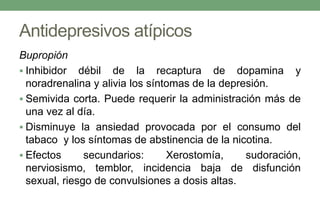 Antidepresivos atípicos
Bupropión
 Inhibidor débil de la recaptura de dopamina y
noradrenalina y alivia los síntomas de la depresión.
 Semivida corta. Puede requerir la administración más de
una vez al día.
 Disminuye la ansiedad provocada por el consumo del
tabaco y los síntomas de abstinencia de la nicotina.
 Efectos secundarios: Xerostomía, sudoración,
nerviosismo, temblor, incidencia baja de disfunción
sexual, riesgo de convulsiones a dosis altas.
 