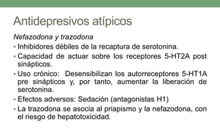 Antidepresivos atípicos
Nefazodona y trazodona
 Inhibidores débiles de la recaptura de serotonina.
 Capacidad de actuar sobre los receptores 5-HT2A post
sinápticos.
 Uso crónico: Desensibilizan los autorreceptores 5-HT1A
pre sinápticos y, por tanto, aumentar la liberación de
serotonina.
 Efectos adversos: Sedación (antagonistas H1)
 La trazodona se asocia al priapismo y la nefazodona, con
el riesgo de hepatotoxicidad.
 