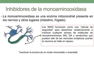 Inhibidores de la monoaminooxidasa
 La monoaminooxidasa es una enzima mitocondrial presente en
los nervios y otros lugares (intestino, hígado).
Los IMAO funcionan como una “válvula de
seguridad” para desaminar oxidativamente e
inactivar cualquier exceso de moléculas de
neurotransmisores (NA, DA y serotonina) que
puedan salir de las vesículas sinápticas cuando
la neurona se halla en reposo.
*Inactivan la enzima de un modo irreversible o reversible
 