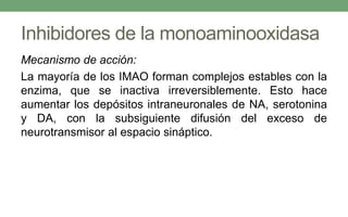 Inhibidores de la monoaminooxidasa
Mecanismo de acción:
La mayoría de los IMAO forman complejos estables con la
enzima, que se inactiva irreversiblemente. Esto hace
aumentar los depósitos intraneuronales de NA, serotonina
y DA, con la subsiguiente difusión del exceso de
neurotransmisor al espacio sináptico.
 