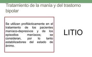 Tratamiento de la manía y del trastorno
bipolar
Se utilizan profilácticamente en el
tratamiento de los pacientes
maníaco-depresivos y de los
episodios maníacos; se
consideran, por lo tanto
estabilizadores del estado de
ánimo.
LITIO
 